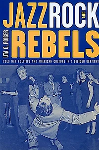 Jazz, Rock, and Rebels: Cold War Politics American Culture a Divided Germany