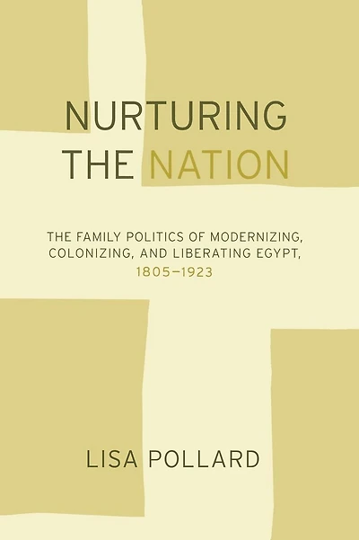 Nurturing the Nation: The Family Politics of Modernizing, Colonizing, and Liberating Egypt, 1805-1923