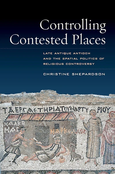 Controlling Contested Places: Late Antique Antioch and the Spatial Politics of Religious Controversy