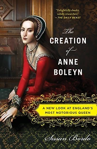 The Creation of Anne Boleyn: A New Look at England's Most Notorious Queen