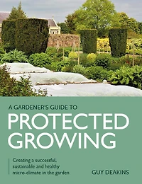 Gardener's Guide to Protected Growing: Creating a successful, sustainable and healthy micro-climate the garden
