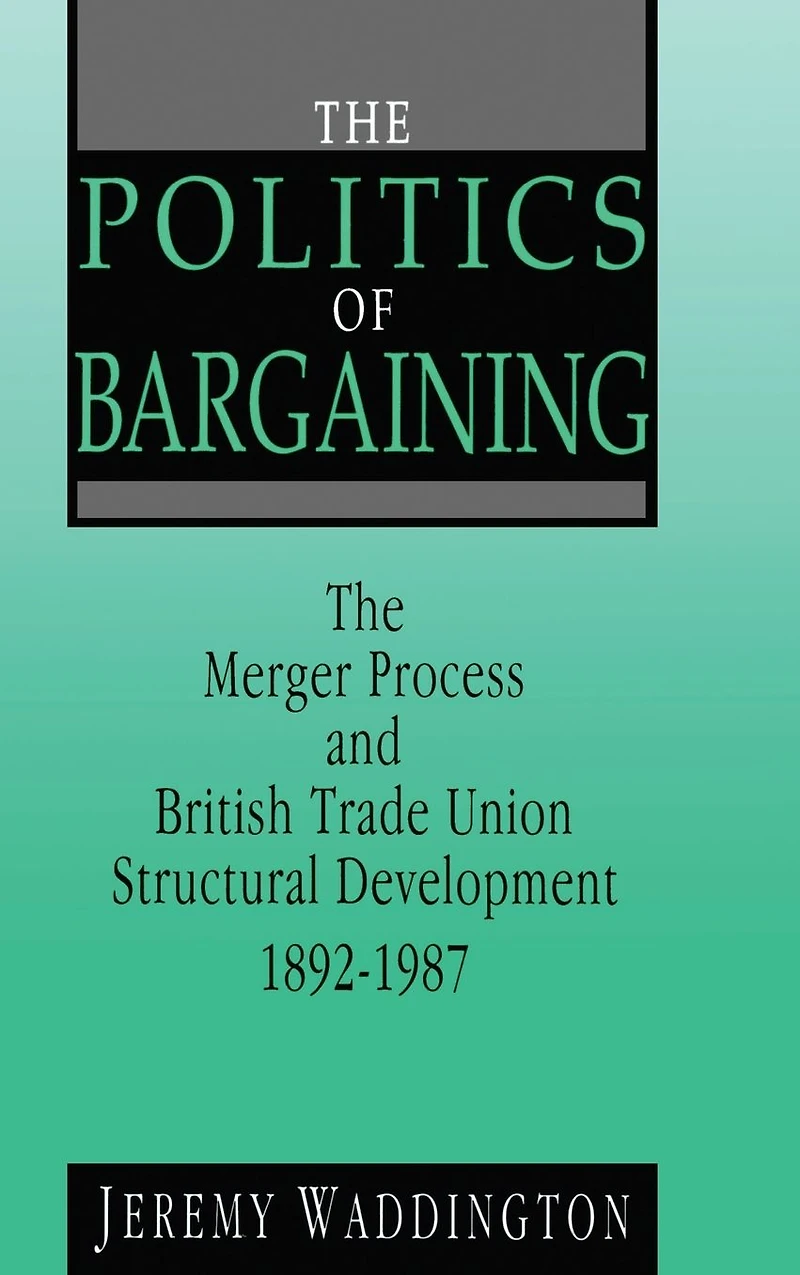 The Politics of Bargaining: Merger Process and British Trade Union Structural Development, 1892-1987