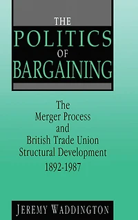 The Politics of Bargaining: Merger Process and British Trade Union Structural Development, 1892-1987