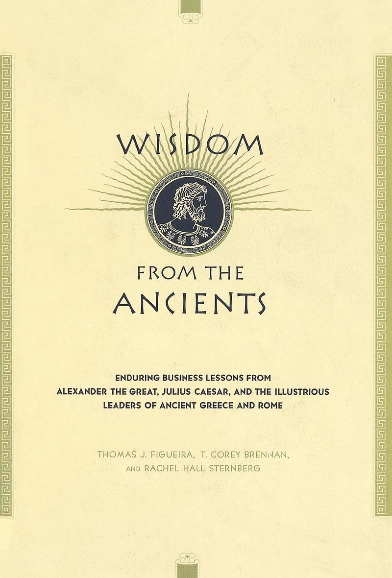 Wisdom From The Ancients: Enduring Business Lessons Alexander Great, Julius Caesar, And Illustrious Leaders Of Ancient Greece Rome