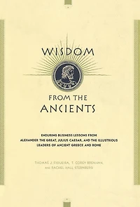 Wisdom From The Ancients: Enduring Business Lessons Alexander Great, Julius Caesar, And Illustrious Leaders Of Ancient Greece Rome