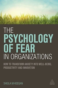 The Psychology of Fear Organizations: How to Transform Anxiety into Well-being, Productivity and Innovation