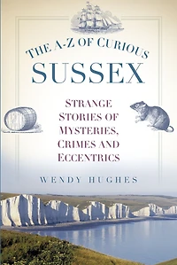 The A-Z of Curious Sussex: Strange Stories Mysteries, Crimes and Eccentrics