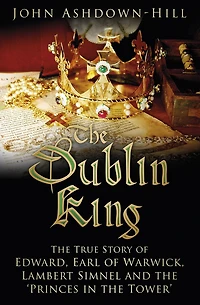 the Dublin King: True Story of Edward Earl Warwick, Lambert Simnel and 'Princes Tower'
