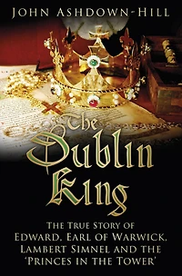 the Dublin King: True Story of Edward Earl Warwick, Lambert Simnel and 'Princes Tower'