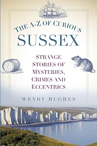 The A-Z of Curious Sussex: Strange Stories Mysteries, Crimes and Eccentrics