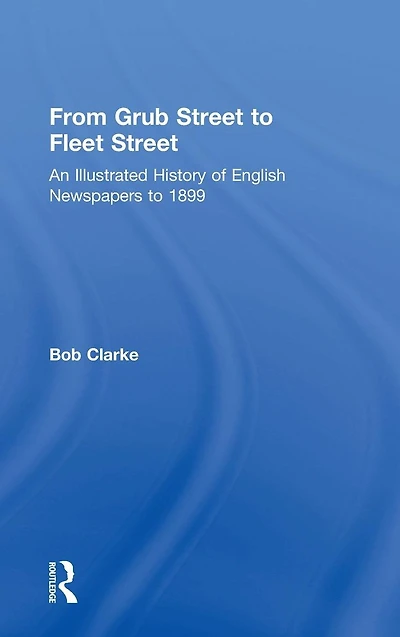 From Grub Street to Fleet Street: An Illustrated History of English Newspapers to 1899