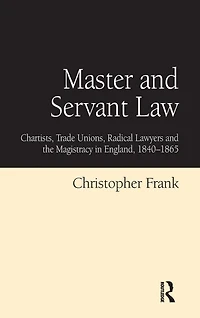 Master and Servant Law: Chartists, Trade Unions, Radical Lawyers the Magistracy England, 1840-1865