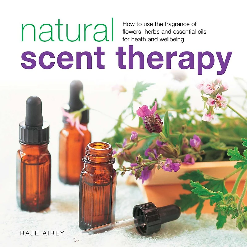 Natural Scent Therapy: How To Use The Fragrance Of Flowers, Herbs And Essential Oils For Health And Wellbeing