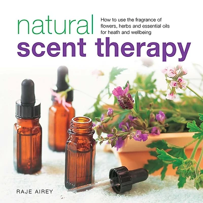 Natural Scent Therapy: How To Use The Fragrance Of Flowers, Herbs And Essential Oils For Health And Wellbeing