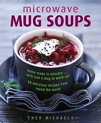 Microwave Mug Soups: Home-Made In Minutes. With Just A Mug To Wash Up! 50 Delicious Recipes From Round The World