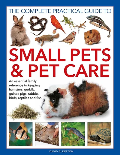 Complete Practical Guide to Small Pets and Pet Care: An Essential Family Reference to Keeping Hamsters, Gerbils, Guinea Pigs, Rabbits, Birds, Reptiles and Fish