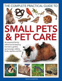 Complete Practical Guide to Small Pets and Pet Care: An Essential Family Reference to Keeping Hamsters, Gerbils, Guinea Pigs, Rabbits, Birds, Reptiles and Fish