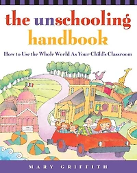 the Unschooling Handbook: How to Use Whole World As Your Child's Classroom