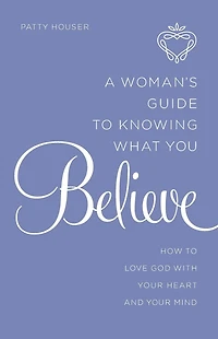 A Woman's Guide to Knowing What You Believe: How Love God With Your Heart and Mind