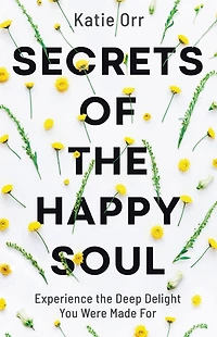 Secrets of the Happy Soul: Experience Deep Delight You Were Made For