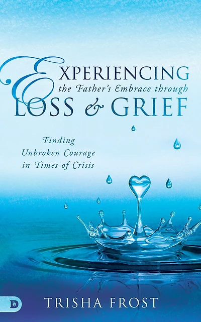 Experiencing the Father's Embrace Through Loss and Grief: Finding Unbroken Courage Times of Crisis