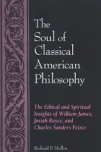 The Soul of Classical American Philosophy: The Ethical and Spiritual Insights of William James, Josiah Royce, and Charles Sanders Peirce