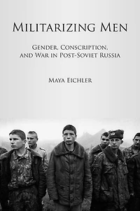 Militarizing Men: Gender, Conscription, and War in Post-Soviet Russia