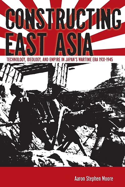 Constructing East Asia: Technology, Ideology, and Empire in Japan's Wartime Era, 1931-1945