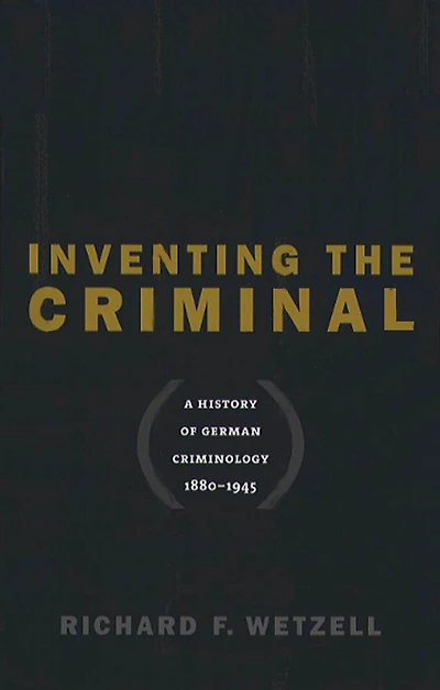 Inventing the Criminal: A History of German Criminology, 1880-1945