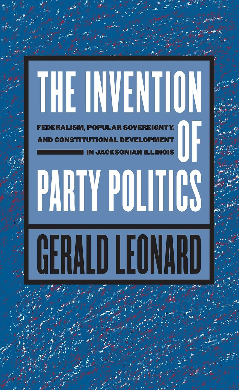 The Invention of Party Politics: Federalism, Popular Sovereignty, and Constitutional Development Jacksonian Illinois