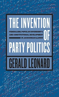 The Invention of Party Politics: Federalism, Popular Sovereignty, and Constitutional Development Jacksonian Illinois