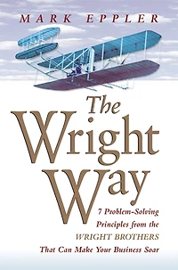 the Wright Way: 7 Problem-Solving Principles from Brothers That Can Make Your Business Soar