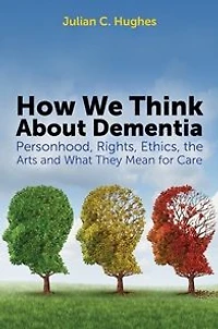 How We Think About Dementia: Personhood, Rights, Ethics, the Arts and What They Mean for Care