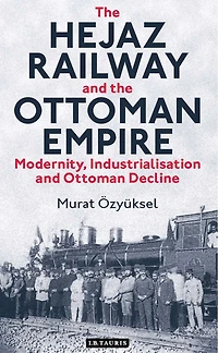 the Hejaz Railway and Ottoman Empire: Modernity, Industrialisation Decline