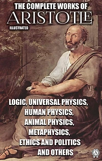 The Complete Works of Aristotle. Illustrated: Logic, Universal Physics, Human Physics, Animal Physics, Metaphysics, Ethics and Politics and others