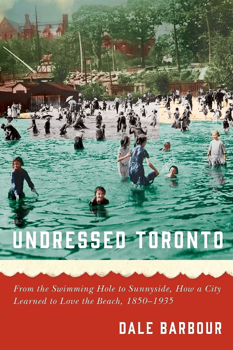 Undressed Toronto: From the Swimming Hole to Sunnyside, How a City Learned Love Beach, 1850-1935