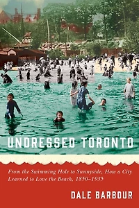 Undressed Toronto: From the Swimming Hole to Sunnyside, How a City Learned Love Beach, 1850-1935