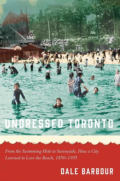 Undressed Toronto: From the Swimming Hole to Sunnyside, How a City Learned Love Beach, 1850-1935