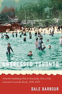 Undressed Toronto: From the Swimming Hole to Sunnyside, How a City Learned Love Beach, 1850-1935