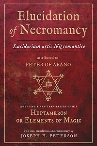 Elucidation of Necromancy Lucidarium Artis Nigromantice attributed to Peter Abano: Including a new translation his Heptameron or Elements Magic With text, translation, and commentary by Joseph H. Peterson