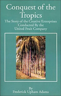 Conquest of the Tropics: The Story of the Creative Enterprises Conducted by the United Fruit Company