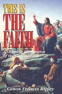 This Is the Faith: A Complete Explanation of Catholic Faith