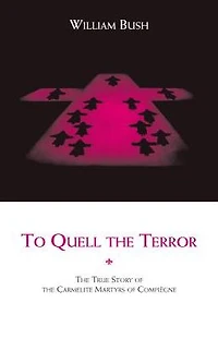 To Quell the Terror: The Mystery of the Vocation of the Sixteen Carmelites of Compiegne Guillotined July 17, 1794