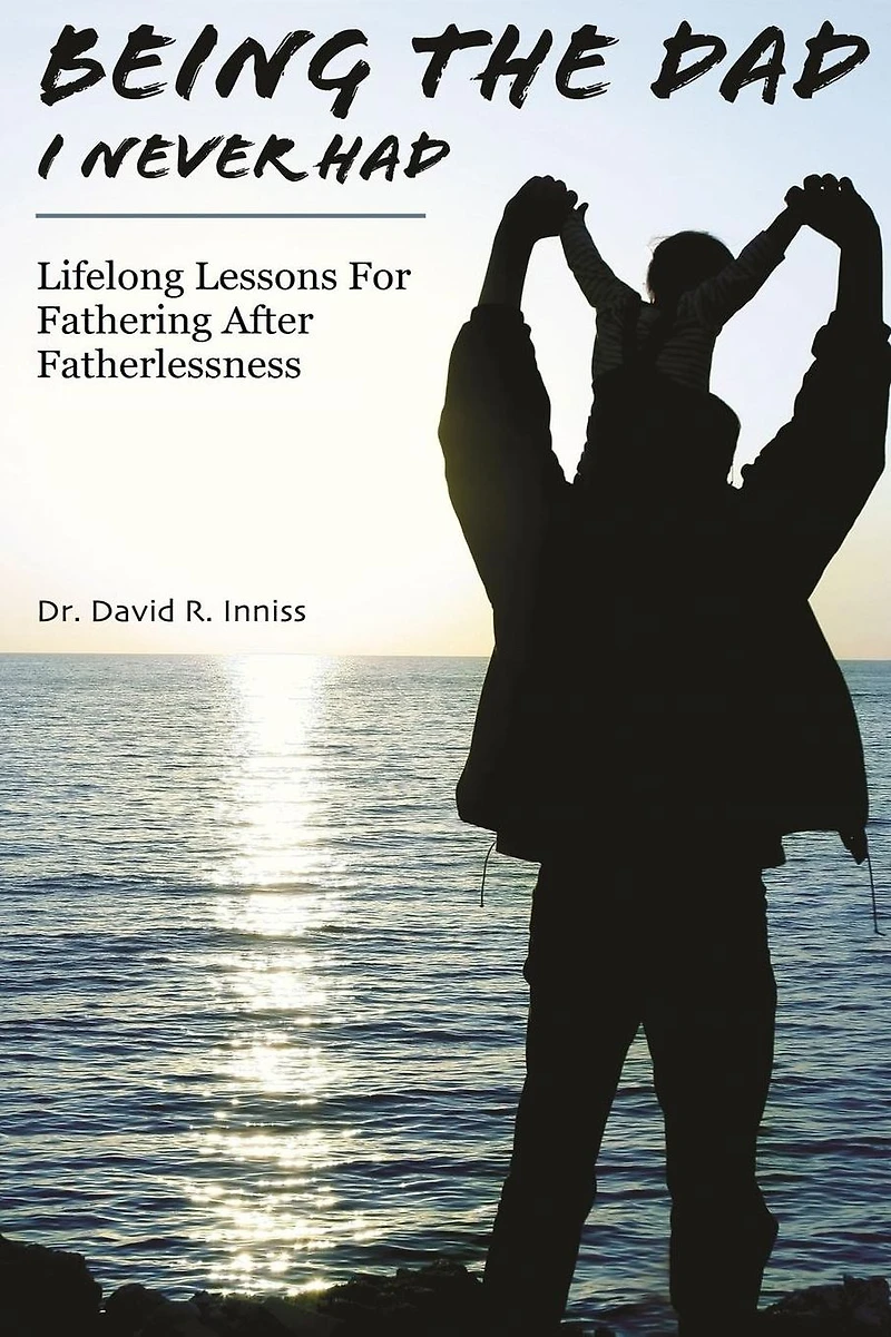 Being The Dad I Never Had: Lifelong Lessons For Fathering After Fatherlessness