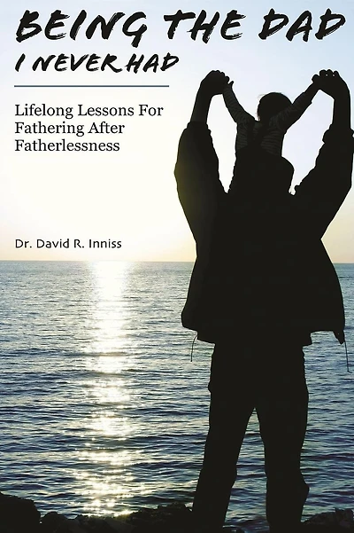 Being The Dad I Never Had: Lifelong Lessons For Fathering After Fatherlessness