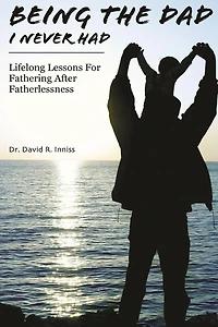 Being The Dad I Never Had: Lifelong Lessons For Fathering After Fatherlessness