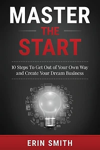 Master the Start: 10 Steps To Get Out of Your Own Way and Create Your Dream Business