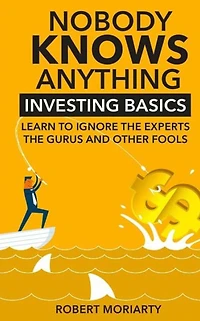 Nobody Knows Anything: Investing Basics Learn to Ignore the Experts, Gurus and other Fools