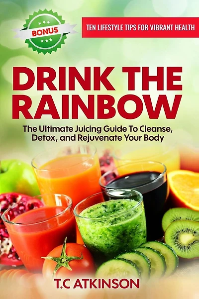 Drink The Rainbow: The Ultimate Juicing Guide To Cleanse, Detox, and Rejuvenate Your Body