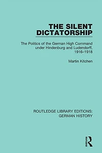 the Silent Dictatorship: Politics of German High Command under Hindenburg and Ludendorff, 1916-1918